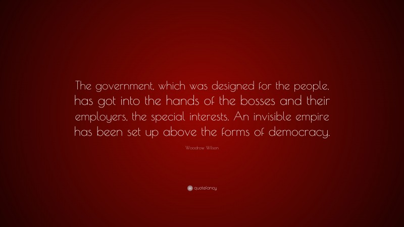 Woodrow Wilson Quote: “The government, which was designed for the people, has got into the hands of the bosses and their employers, the special interests. An invisible empire has been set up above the forms of democracy.”