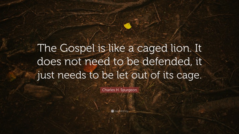 Charles H. Spurgeon Quote: “The Gospel is like a caged lion. It does not need to be defended, it just needs to be let out of its cage.”