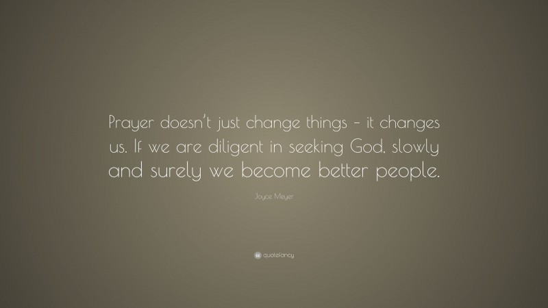 Joyce Meyer Quote: “Prayer doesn’t just change things – it changes us. If we are diligent in seeking God, slowly and surely we become better people.”