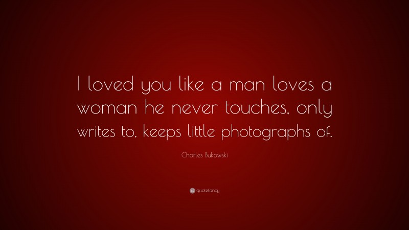 Charles Bukowski Quote: “I loved you like a man loves a woman he never touches, only writes to, keeps little photographs of.”