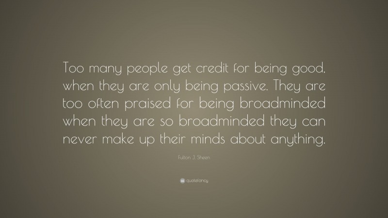 Fulton J. Sheen Quote: “Too many people get credit for being good, when they are only being passive. They are too often praised for being broadminded when they are so broadminded they can never make up their minds about anything.”