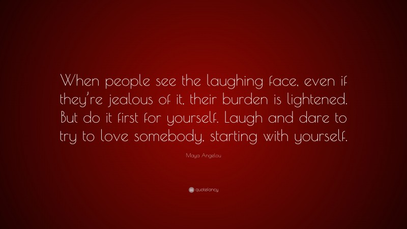 Maya Angelou Quote: “When people see the laughing face, even if they’re jealous of it, their burden is lightened. But do it first for yourself. Laugh and dare to try to love somebody, starting with yourself.”