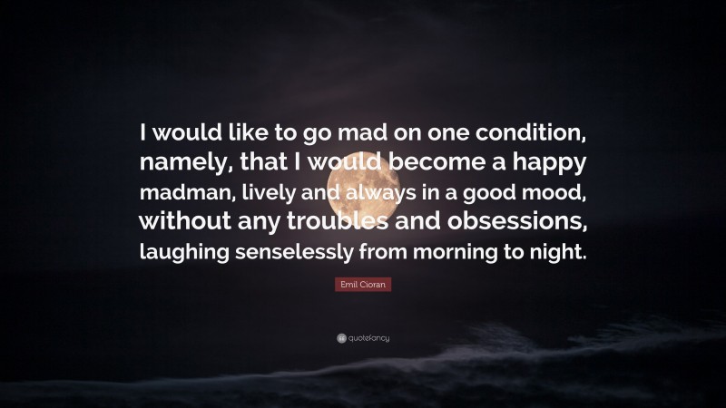 Emil Cioran Quote: “I would like to go mad on one condition, namely, that I would become a happy madman, lively and always in a good mood, without any troubles and obsessions, laughing senselessly from morning to night.”