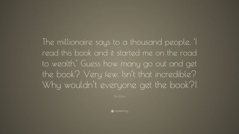 Jim Rohn Quote: “The millionaire says to a thousand people, ‘I read this book and it started me on the road to wealth.’ Guess how many go out and get the book? Very few. Isn’t that incredible? Why wouldn’t everyone get the book?!”