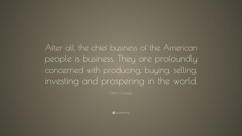 Calvin Coolidge Quote: “After all, the chief business of the American people is business. They are profoundly concerned with producing, buying, selling, investing and prospering in the world.”
