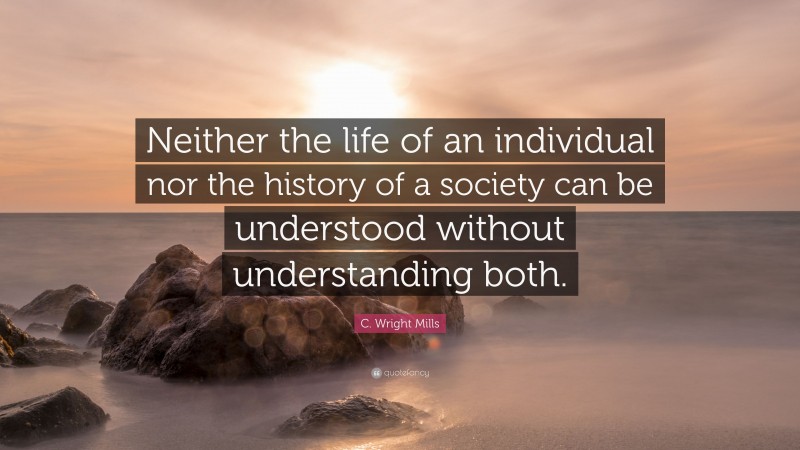 C. Wright Mills Quote: “Neither the life of an individual nor the history of a society can be understood without understanding both.”