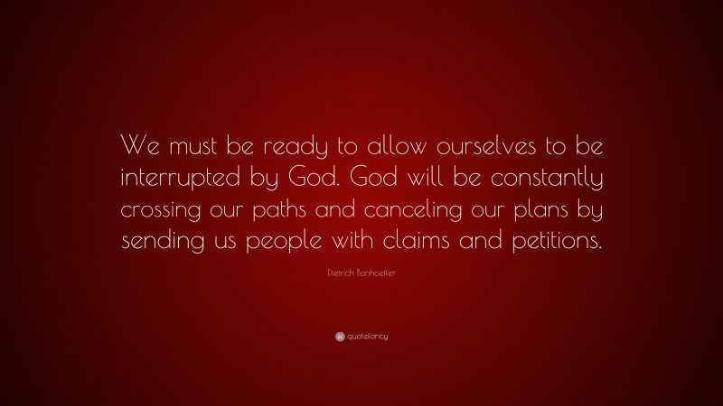 Dietrich Bonhoeffer Quote: “We must be ready to allow ourselves to be interrupted by God. God will be constantly crossing our paths and canceling our plans by sending us people with claims and petitions.”