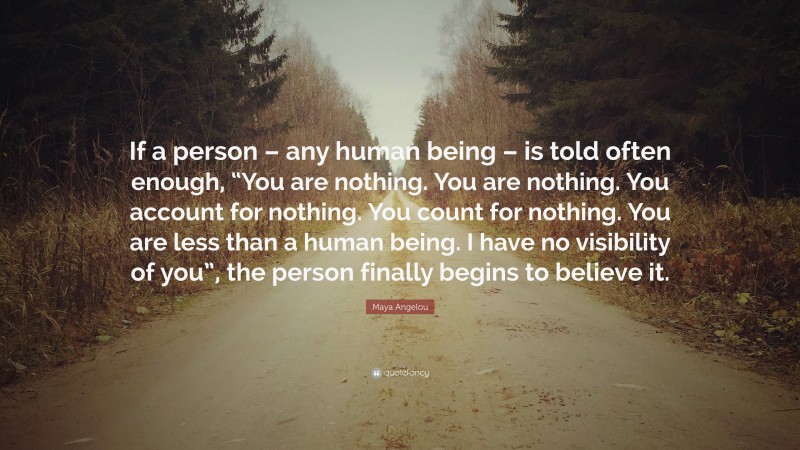 Maya Angelou Quote: “If a person – any human being – is told often enough, “You are nothing. You are nothing. You account for nothing. You count for nothing. You are less than a human being. I have no visibility of you”, the person finally begins to believe it.”