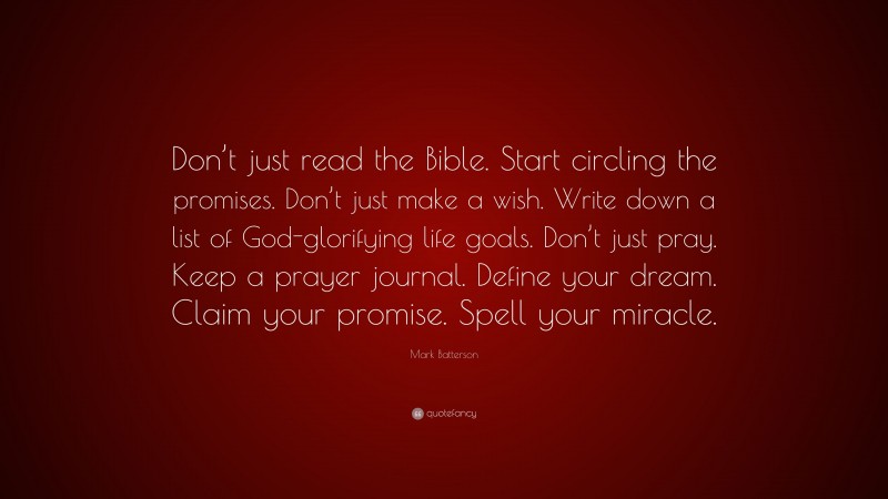 Mark Batterson Quote: “Don’t just read the Bible. Start circling the promises. Don’t just make a wish. Write down a list of God-glorifying life goals. Don’t just pray. Keep a prayer journal. Define your dream. Claim your promise. Spell your miracle.”