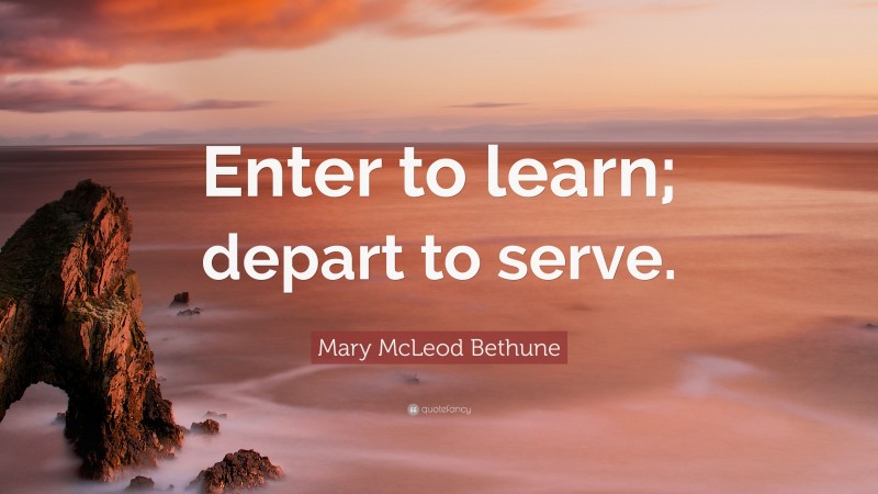 Mary McLeod Bethune Quote: “Enter to learn; depart to serve.”