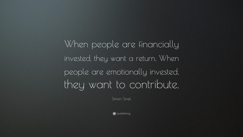 Simon Sinek Quote: “When people are financially invested, they want a return. When people are emotionally invested, they want to contribute.”