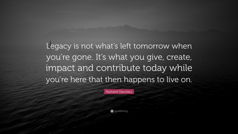 Rasheed Ogunlaru Quote: “Legacy is not what’s left tomorrow when you’re gone. It’s what you give, create, impact and contribute today while you’re here that then happens to live on.”