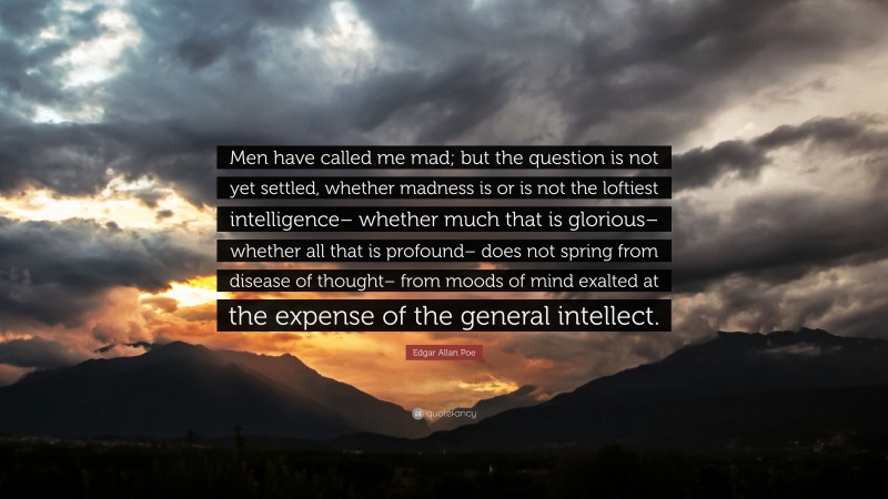 Edgar Allan Poe Quote: “Men have called me mad; but the question is not yet settled, whether madness is or is not the loftiest intelligence– whether much that is glorious– whether all that is profound– does not spring from disease of thought– from moods of mind exalted at the expense of the general intellect.”