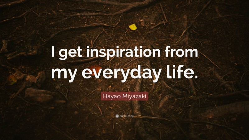 Hayao Miyazaki Quote: “I get inspiration from my everyday life.”