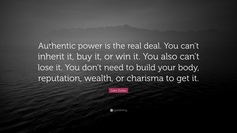 Gary Zukav Quote: “Authentic power is the real deal. You can’t inherit it, buy it, or win it. You also can’t lose it. You don’t need to build your body, reputation, wealth, or charisma to get it.”