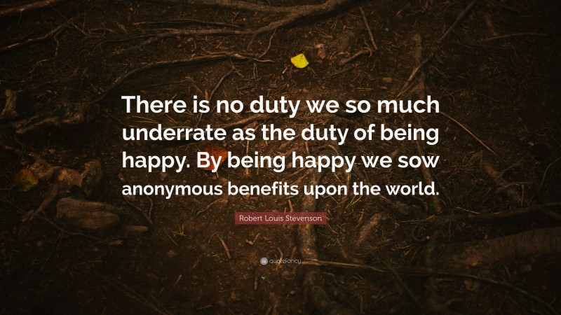 Robert Louis Stevenson Quote: “There is no duty we so much underrate as the duty of being happy. By being happy we sow anonymous benefits upon the world.”
