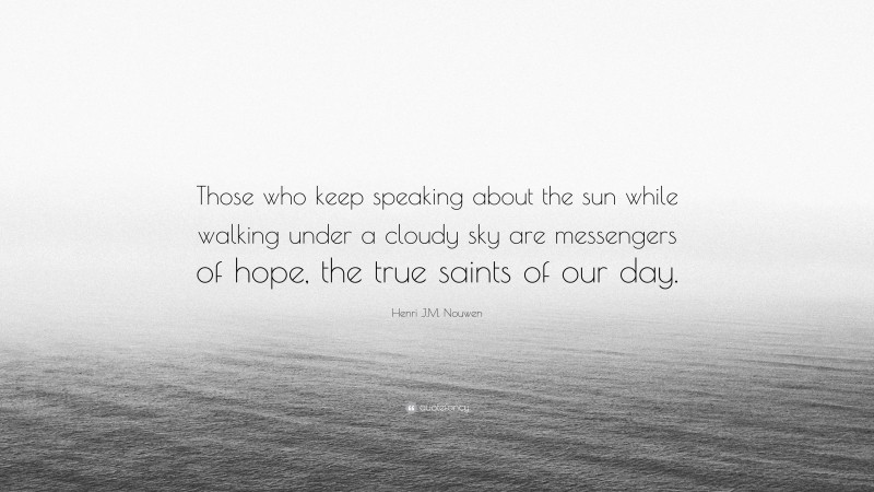 Henri J.M. Nouwen Quote: “Those who keep speaking about the sun while walking under a cloudy sky are messengers of hope, the true saints of our day.”
