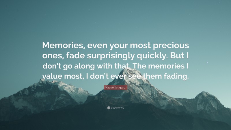 Kazuo Ishiguro Quote: “Memories, even your most precious ones, fade surprisingly quickly. But I don’t go along with that. The memories I value most, I don’t ever see them fading.”