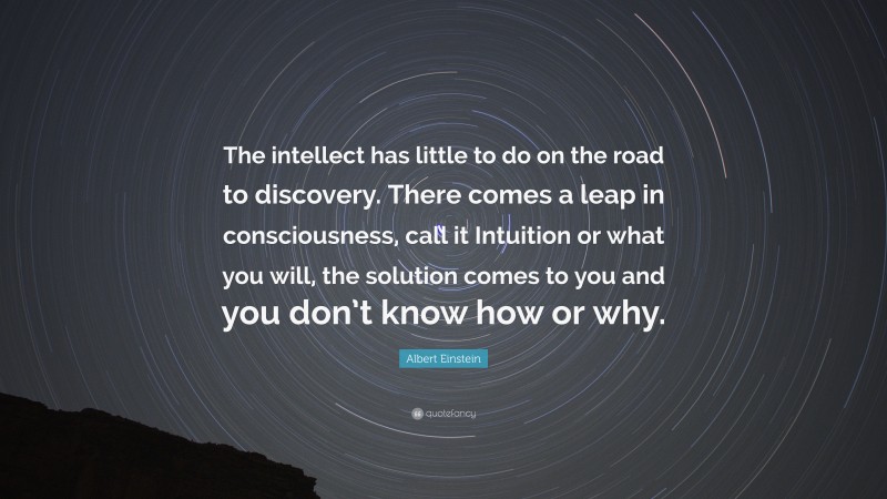 Albert Einstein Quote: “The intellect has little to do on the road to discovery. There comes a leap in consciousness, call it Intuition or what you will, the solution comes to you and you don’t know how or why.”