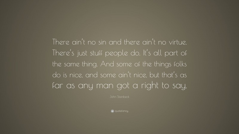 John Steinbeck Quote: “There ain’t no sin and there ain’t no virtue. There’s just stuff people do. It’s all part of the same thing. And some of the things folks do is nice, and some ain’t nice, but that’s as far as any man got a right to say.”