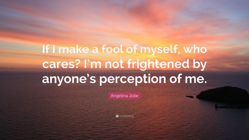 Angelina Jolie Quote: “If I make a fool of myself, who cares? I’m not frightened by anyone’s perception of me.”