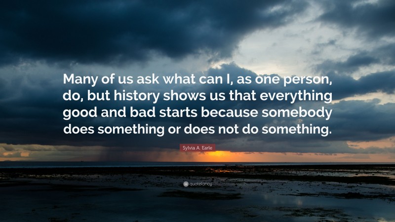 Sylvia A. Earle Quote: “Many of us ask what can I, as one person, do, but history shows us that everything good and bad starts because somebody does something or does not do something.”