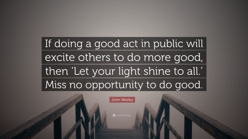 John Wesley Quote: “If doing a good act in public will excite others to do more good, then ‘Let your light shine to all.’ Miss no opportunity to do good.”