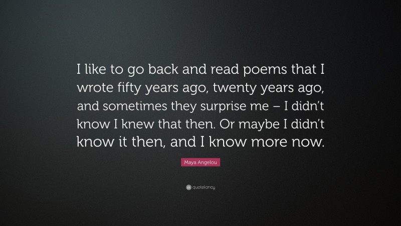 Maya Angelou Quote: “I like to go back and read poems that I wrote fifty years ago, twenty years ago, and sometimes they surprise me – I didn’t know I knew that then. Or maybe I didn’t know it then, and I know more now.”