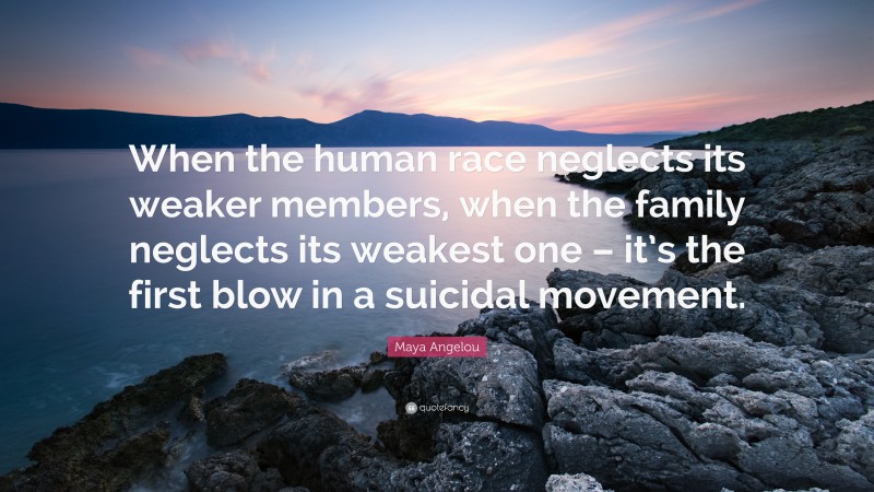 Maya Angelou Quote: “When the human race neglects its weaker members, when the family neglects its weakest one – it’s the first blow in a suicidal movement.”
