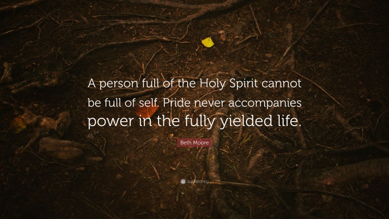 Beth Moore Quote: “A person full of the Holy Spirit cannot be full of self. Pride never accompanies power in the fully yielded life.”