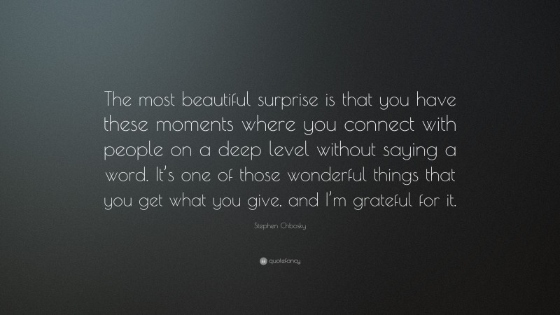 Stephen Chbosky Quote: “The most beautiful surprise is that you have these moments where you connect with people on a deep level without saying a word. It’s one of those wonderful things that you get what you give, and I’m grateful for it.”