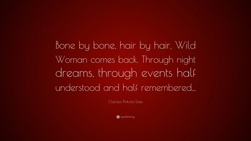 Clarissa Pinkola Estés Quote: “Bone by bone, hair by hair, Wild Woman comes back. Through night dreams, through events half understood and half remembered...”