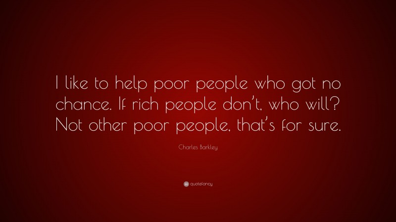 Charles Barkley Quote: “I like to help poor people who got no chance. If rich people don’t, who will? Not other poor people, that’s for sure.”