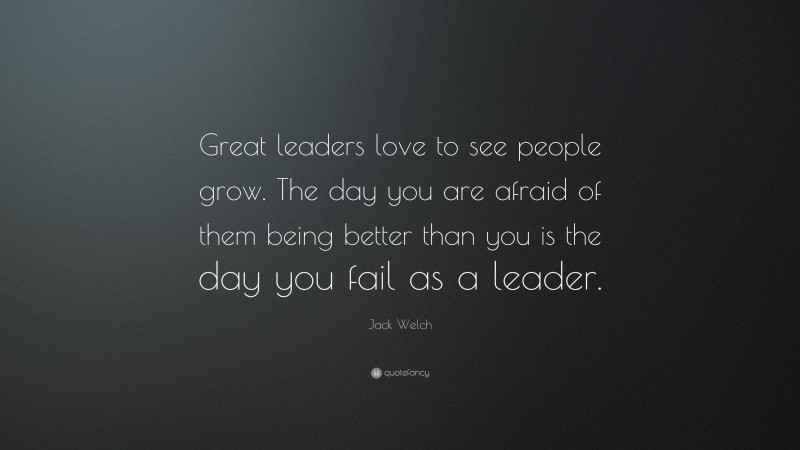 Jack Welch Quote: “Great leaders love to see people grow. The day you are afraid of them being better than you is the day you fail as a leader.”
