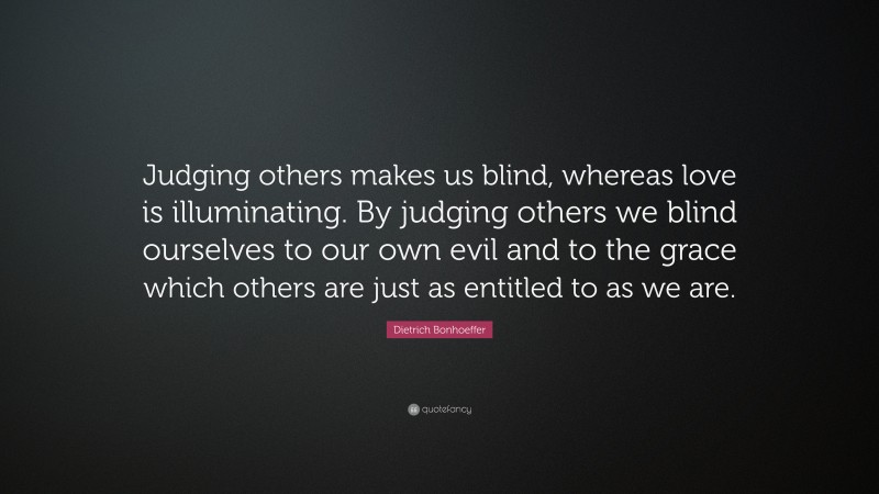Dietrich Bonhoeffer Quote: “Judging others makes us blind, whereas love is illuminating. By judging others we blind ourselves to our own evil and to the grace which others are just as entitled to as we are.”