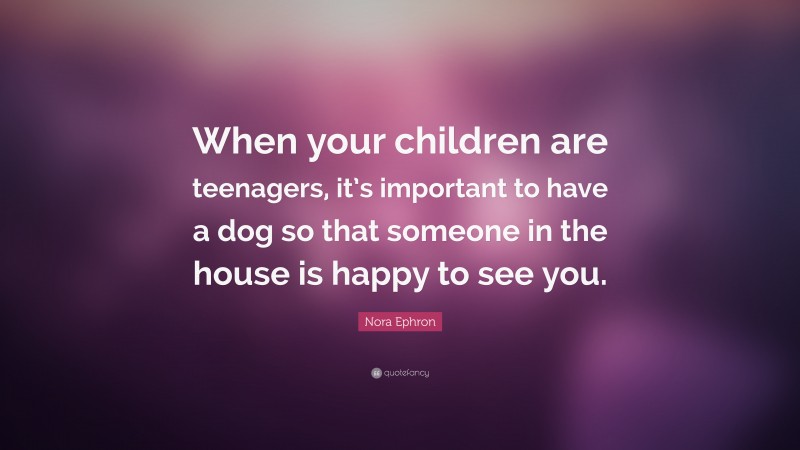 Nora Ephron Quote: “When your children are teenagers, it’s important to have a dog so that someone in the house is happy to see you.”