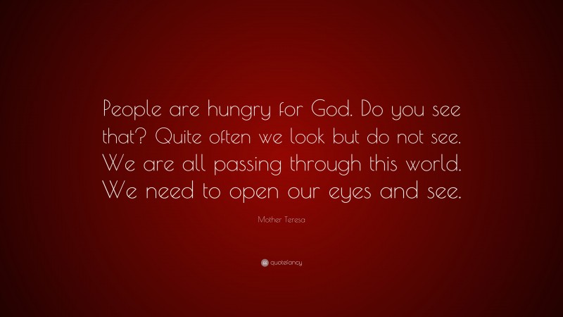 Mother Teresa Quote: “People are hungry for God. Do you see that? Quite often we look but do not see. We are all passing through this world. We need to open our eyes and see.”