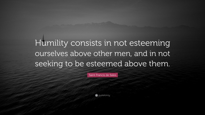 Saint Francis de Sales Quote: “Humility consists in not esteeming ourselves above other men, and in not seeking to be esteemed above them.”