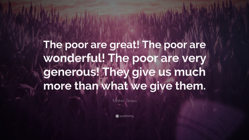 Mother Teresa Quote: “The poor are great! The poor are wonderful! The poor are very generous! They give us much more than what we give them.”