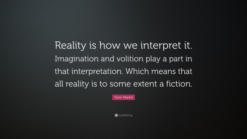 Yann Martel Quote: “Reality is how we interpret it. Imagination and volition play a part in that interpretation. Which means that all reality is to some extent a fiction.”