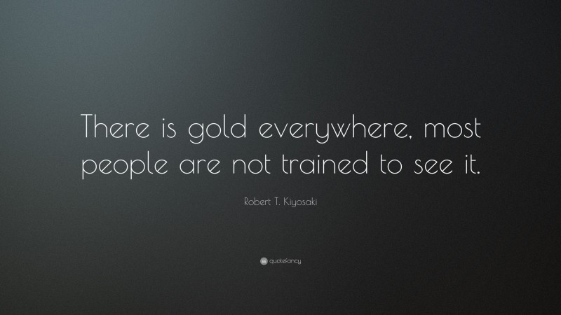 Robert T. Kiyosaki Quote: “There is gold everywhere, most people are not trained to see it.”