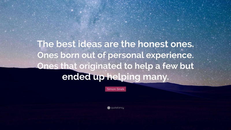 Simon Sinek Quote: “The best ideas are the honest ones. Ones born out of personal experience. Ones that originated to help a few but ended up helping many.”