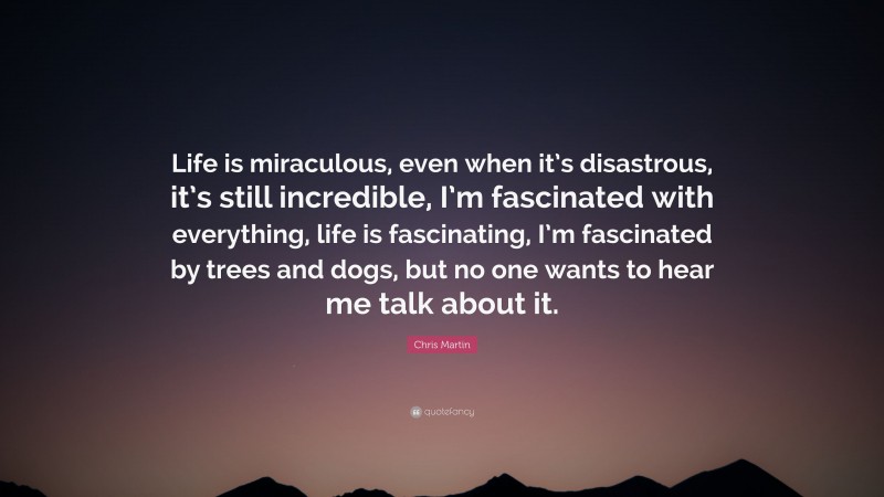 Chris Martin Quote: “Life is miraculous, even when it’s disastrous, it’s still incredible, I’m fascinated with everything, life is fascinating, I’m fascinated by trees and dogs, but no one wants to hear me talk about it.”
