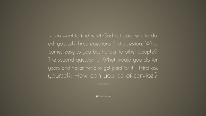 Farrah Gray Quote: “If you want to find what God put you here to do, ask yourself three questions. First question: What comes easy to you but harder to other people? The second question is: What would you do for years and never have to get paid for it? Third, ask yourself: How can you be of service?”