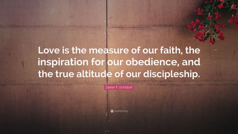 Dieter F. Uchtdorf Quote: “Love is the measure of our faith, the inspiration for our obedience, and the true altitude of our discipleship.”