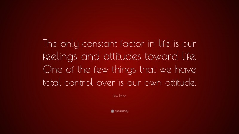 Jim Rohn Quote: “The only constant factor in life is our feelings and attitudes toward life. One of the few things that we have total control over is our own attitude.”