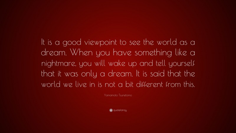 Yamamoto Tsunetomo Quote: “It is a good viewpoint to see the world as a dream. When you have something like a nightmare, you will wake up and tell yourself that it was only a dream. It is said that the world we live in is not a bit different from this.”