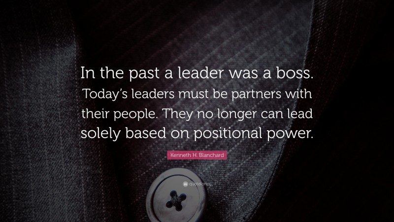 Kenneth H. Blanchard Quote: “In the past a leader was a boss. Today’s leaders must be partners with their people. They no longer can lead solely based on positional power.”