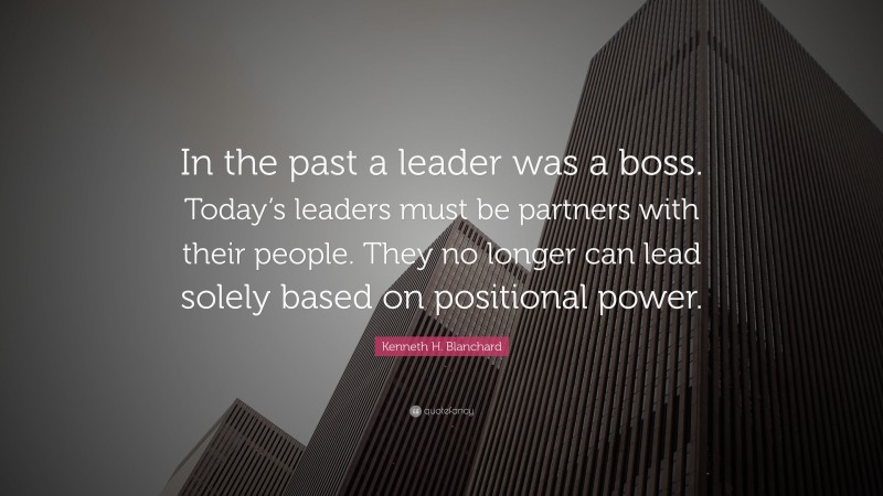 Kenneth H. Blanchard Quote: “In the past a leader was a boss. Today’s leaders must be partners with their people. They no longer can lead solely based on positional power.”