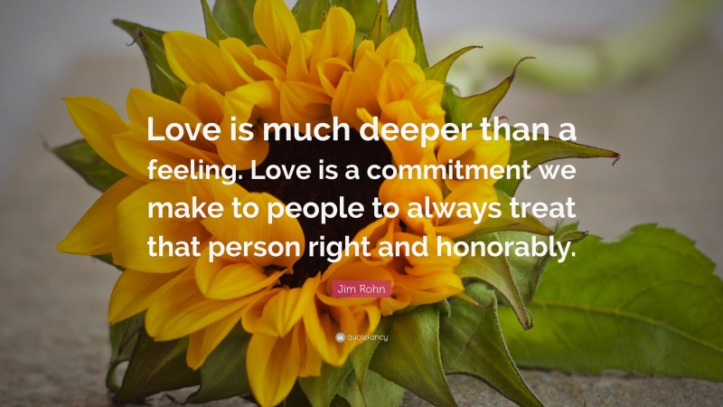 Jim Rohn Quote: “Love is much deeper than a feeling. Love is a commitment we make to people to always treat that person right and honorably.”